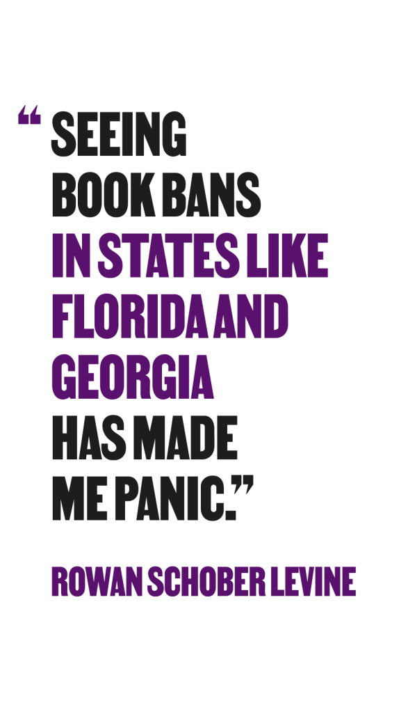"seeing book bans in states like florida and georgia ahs made m panic." - Rowan Schober Levine